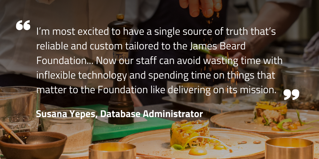 I’m most excited to have a single source of truth that’s reliable and custom tailored to the James Beard Foundation... Now our staff can avoid wasting time with inflexible technology and spending time on things that matter to the Foundation like delivering on its mission.